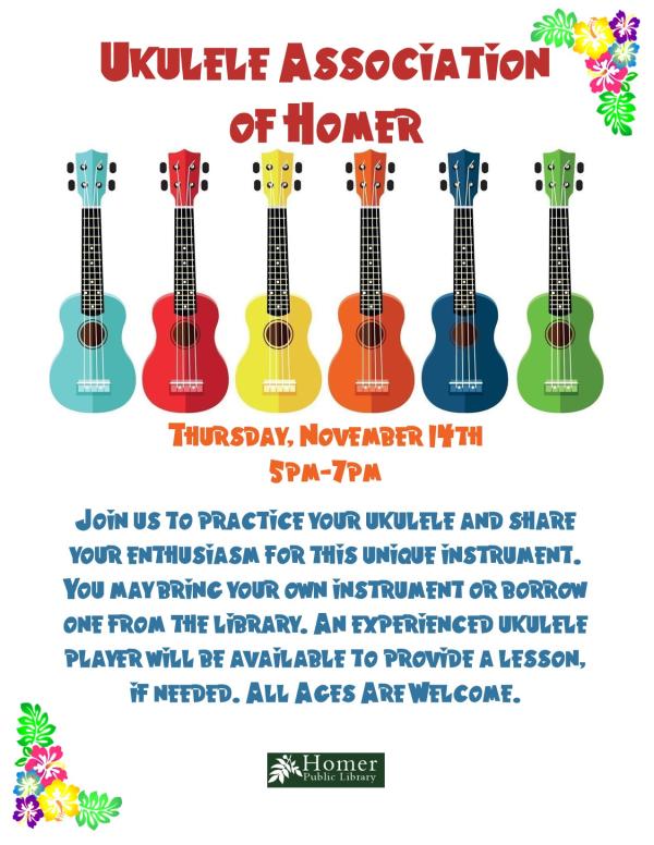 Ukulele Association of Homer - Tuesday, November 14th at 5pm-7pm - Join us to practice your ukulele and share your enthusiasm for this unique instrument. You may bring your own instrument or borrow one from the library. An experienced ukulele player will be available to provide a lesson if needed. All ages are welcome.