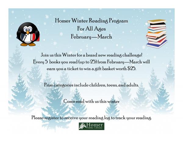 Homer Winter Reading Program, For All Ages, February - March, Join us this Winter for a brand new reading challenge! Every 5 books you read (up to 25) from February through March will earn you a ticket to win a gift basket worth $25. Prize categories include children, teens, and adults. Come read with us this winter. Please register to receive your reading log to track your reading.