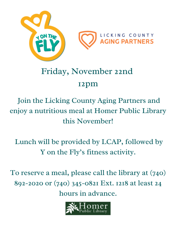 Y on the Fly Friday, November 22nd at 12pm - Join the Licking County Aging Partners and enjoy a nutritious meal at Homer Public Library this November! Lunch will be provided by LCAP, followed by Y on the Fly's fitness activity. To reserve a meal, please call the library at 740-892-2020 or 740-345-0821 ext 1218 at least 24 hours in advance.